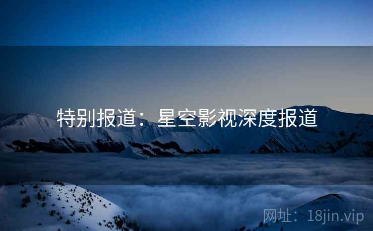 特别报道：星空影视深度报道
