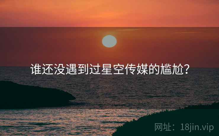 谁还没遇到过星空传媒的尴尬？
