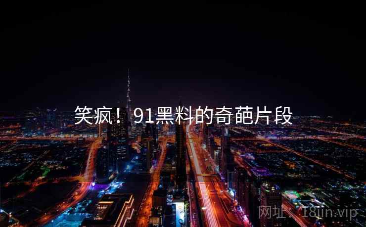 笑疯！91黑料的奇葩片段