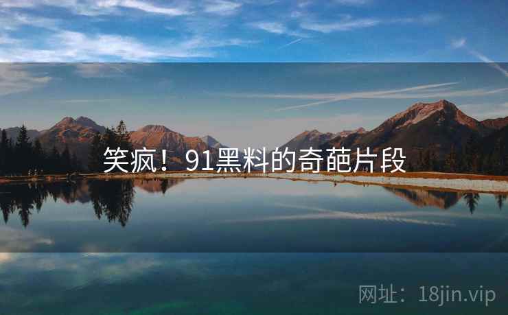 笑疯！91黑料的奇葩片段