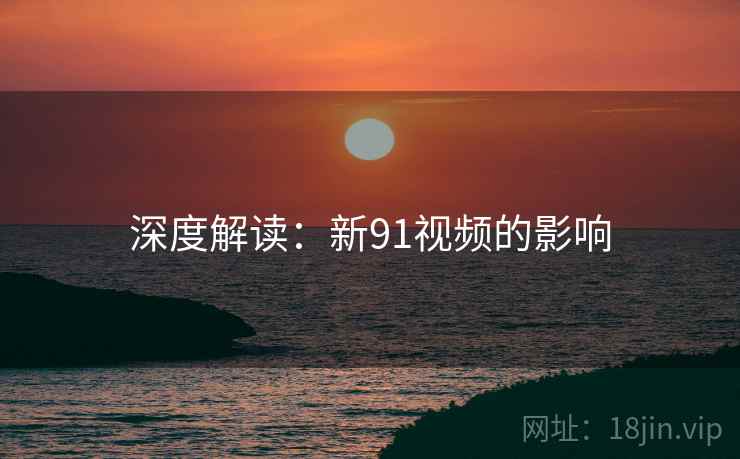 深度解读：新91视频的影响