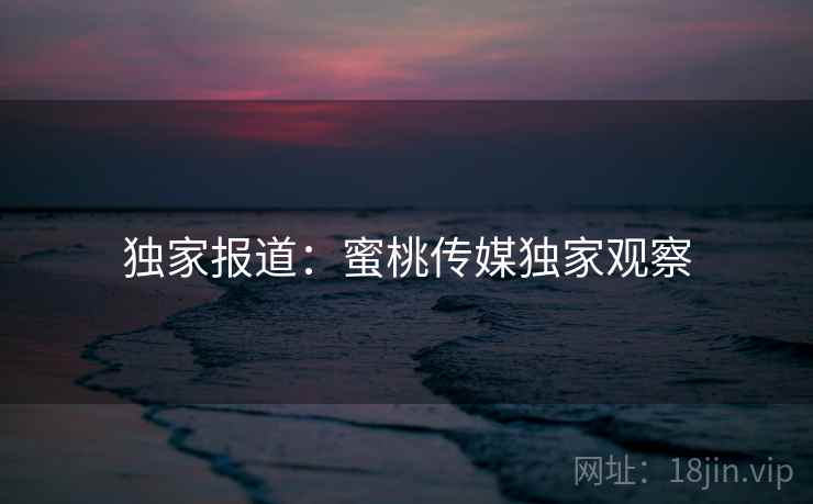 独家报道：蜜桃传媒独家观察