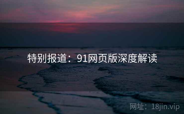 特别报道：91网页版深度解读