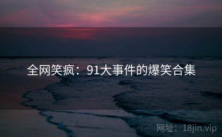 全网笑疯：91大事件的爆笑合集